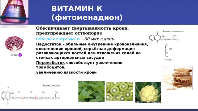 ВИТАМИН К (фитоменадион)  Обеспечивает свертываемость крови, предупреждает остеопороз Суточная потребность - 60 мкг в день Недостаток - обильные внутренние кровоизлияния, окостенение хрящей, серьёзная деформация развивающихся костей или отложения солей на стенках артериальных сосудов Переизбыток способствует увеличению тромбоцитов , увеличению вязкости крови  