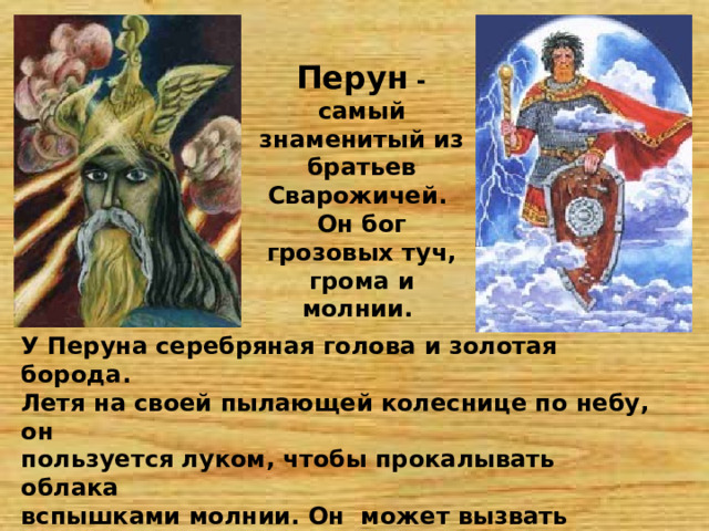 Перун - самый знаменитый из братьев Сварожичей. Он бог грозовых туч, грома и молнии. У Перуна серебряная голова и золотая борода. Летя на своей пылающей колеснице по небу, он пользуется луком, чтобы прокалывать облака вспышками молнии. Он может вызвать дождь и гром. Топор и молот – его любимые виды оружия. 