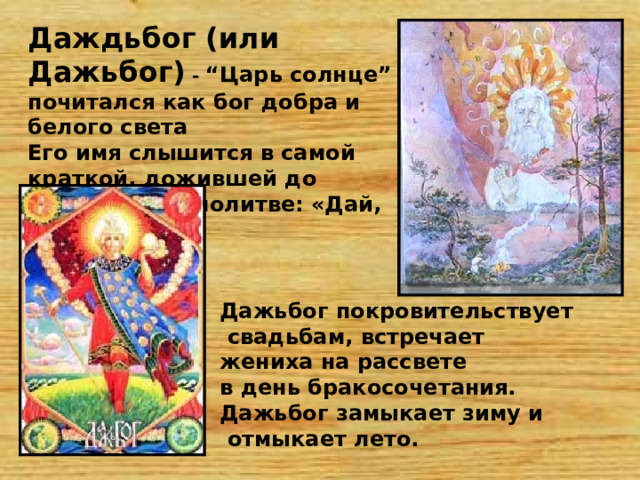 Даждьбог (или Дажьбог) - “Царь солнце” почитался как бог добра и белого света Его имя слышится в самой краткой, дожившей до наших дней, молитве: «Дай, Боже!»   Дажьбог покровительствует  свадьбам, встречает жениха на рассвете в день бракосочетания. Дажьбог замыкает зиму и  отмыкает лето.   