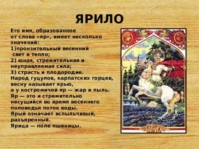 ЯРИЛО Его имя, образованное от слова «яр», имеет несколько значений: 1)пронзительный весенний  свет и тепло; 2) юная, стремительная и неуправляемая сила; 3) страсть и плодородие. Народ гуцулов, карпатских горцев, весну называет ярью, а у костромичей яр — жар и пыль. Яр — это и стремительно несущийся во время весеннего половодья поток воды. Ярый означает вспыльчивый, разъяренный. Ярица — поле пшеницы. 