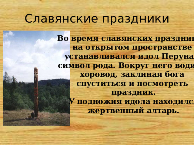 Славянские праздники Во время славянских праздников на открытом пространстве устанавливался идол Перуна – символ рода. Вокруг него водили хоровод, заклиная бога спуститься и посмотреть праздник. У подножия идола находился жертвенный алтарь. 