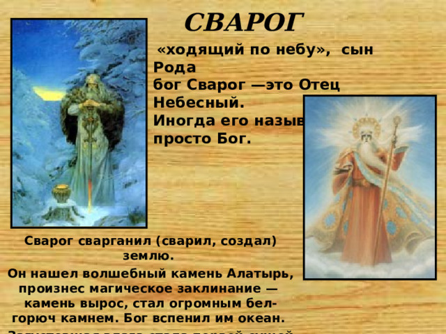 СВАРОГ  «ходящий по небу», сын Рода бог Сварог —это Отец Небесный. Иногда его называли просто Бог.   Сварог сварганил (сварил, создал) землю. Он нашел волшебный камень Алатырь, произнес магическое заклинание — камень вырос, стал огромным бел-горюч камнем. Бог вспенил им океан. Загустевшая влага стала первой сушей 