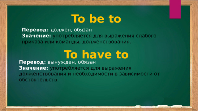 To be to Перевод: должен, обязан Значение:  употребляется для выражения слабого приказа или команды, долженствования. To have to Перевод: вынужден, обязан Значение:  употребляется для выражения долженствования и необходимости в зависимости от обстоятельств. 