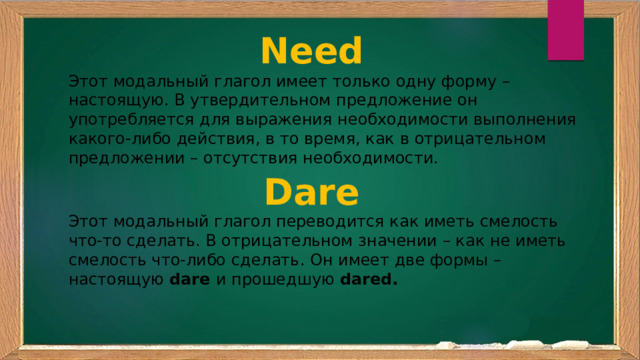 Need Этот модальный глагол имеет только одну форму – настоящую. В утвердительном предложение он употребляется для выражения необходимости выполнения какого-либо действия, в то время, как в отрицательном предложении – отсутствия необходимости. Dare Этот модальный глагол переводится как иметь смелость что-то сделать. В отрицательном значении – как не иметь смелость что-либо сделать. Он имеет две формы – настоящую  dare  и прошедшую  dared. 