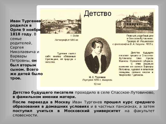 Иван Тургенев родился в Орле 9 ноябре 1818 году . В семье родителей, Сергея Николаевича и Варвары Петровны, он был вторым сыном. Всего же детей было трое. Детство будущего писателя проходило в селе Спасское-Лутовиново, в фамильном имении матери. После переезда в Москву Иван Тургенев прошел курс среднего образования в домашних условиях и в частных пансионах, а затем поступил учиться в Московский университет на факультет словесности.  