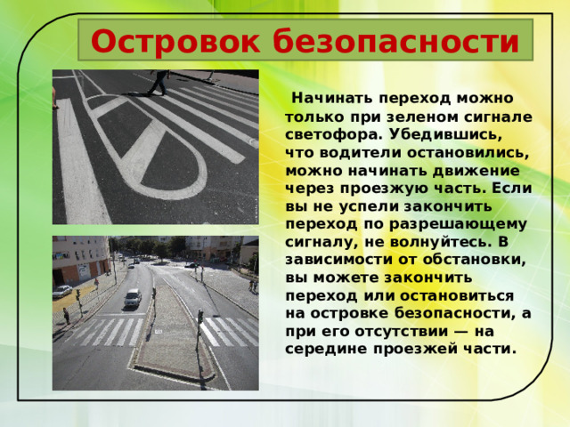  Островок безопасности  Начинать переход можно только при зеленом сигнале светофора. Убедившись, что водители остановились, можно начинать движение через проезжую часть. Если вы не успели закончить переход по разрешающему сигналу, не волнуйтесь. В зависимости от обстановки, вы можете закончить переход или остановиться на островке безопасности, а при его отсутствии — на середине проезжей части.   