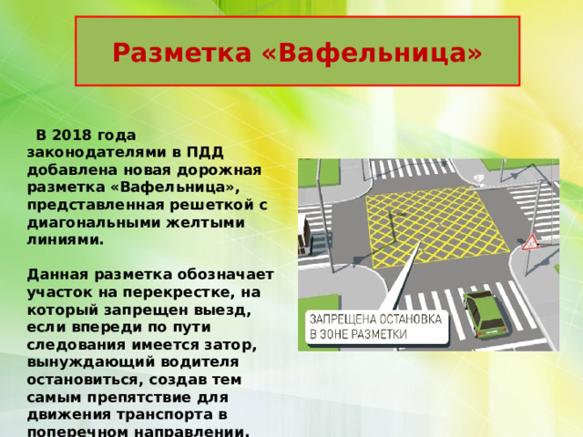 Разметка «Вафельница»  В 2018 года законодателями в ПДД добавлена новая дорожная разметка «Вафельница», представленная решеткой с диагональными желтыми линиями.  Данная разметка обозначает участок на перекрестке, на который запрещен выезд, если впереди по пути следования имеется затор, вынуждающий водителя остановиться, создав тем самым препятствие для движения транспорта в поперечном направлении. 