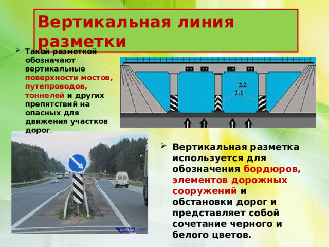 Вертикальная линия разметки Такой разметкой обозначают вертикальные поверхности мостов, путепроводов, тоннелей и других препятствий на опасных для движения участков дорог . Вертикальная разметка используется для обозначения бордюров, элементов дорожных сооружений и обстановки дорог и представляет собой сочетание черного и белого цветов. 