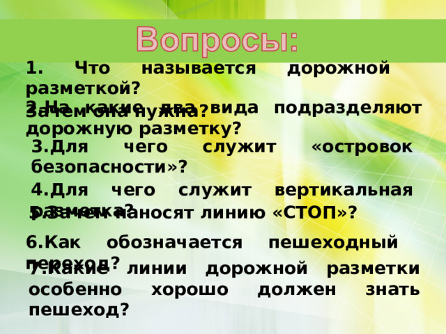     1. Что называется дорожной разметкой? Зачем она нужна? 2.На какие два вида подразделяют дорожную разметку?   3.Для чего служит «островок безопасности»? 4.Для чего служит вертикальная разметка?  5.Зачем наносят линию «СТОП»? 6.Как обозначается пешеходный переход? 7.Какие линии дорожной разметки особенно хорошо должен знать пешеход? 