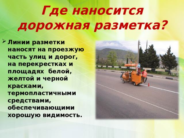Где наносится  дорожная разметка? Линии разметки наносят на проезжую часть улиц и дорог, на перекрестках и площадях белой, желтой и черной красками, термопластичными средствами, обеспечивающими хорошую видимость.  