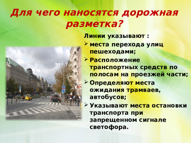 Для чего наносятся дорожная разметка? Линии указывают : места перехода улиц пешеходами; Расположение транспортных средств по полосам на проезжей части; Определяют места ожидания трамваев, автобусов; Указывают места остановки транспорта при запрещенном сигнале светофора. 