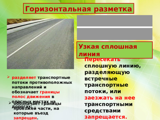 Горизонтальная разметка Узкая сплошная линия Пересекать сплошную линию, разделяющую встречные транспортные потоки, или заезжать на нее транспортными средствами запрещается. разделяет транспортные потоки противоположных направлений и обозначает границы полос движения в опасных местах на дорогах; обозначает границы проезжей части, на которые въезд запрещен . 