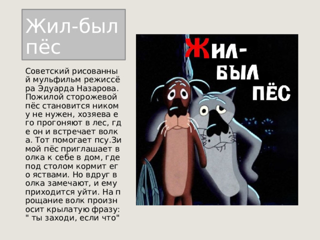 Жил-был пёс Советский рисованный мульфильм режиссёра Эдуарда Назарова. Пожилой сторожевой пёс становится никому не нужен, хозяева его прогоняют в лес, где он и встречает волка. Тот помогает псу.Зимой пёс приглашает волка к себе в дом, где под столом кормит его яствами. Но вдруг волка замечают, и ему приходится уйти. На прощание волк произносит крылатую фразу: 