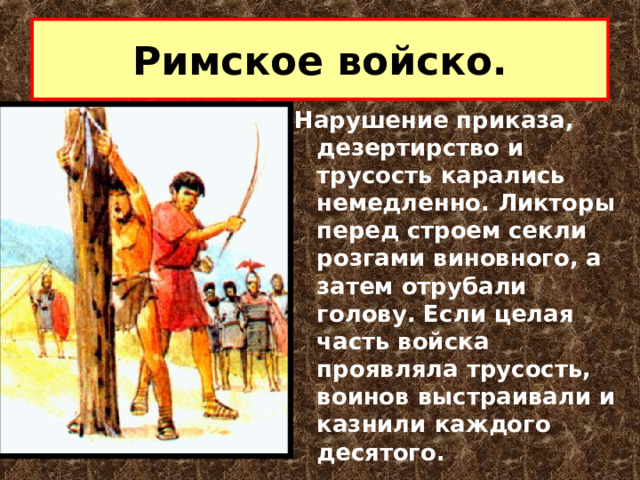 Римское войско. Нарушение приказа, дезертирство и трусость карались немедленно. Ликторы перед строем секли розгами виновного, а затем отрубали голову. Если целая часть войска проявляла трусость, воинов выстраивали и казнили каждого десятого. 