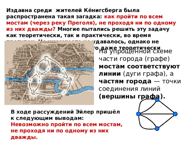 Издавна среди жителей Кёнигсберга была распространена такая загадка: как пройти по всем мостам (через реку Преголя), не проходя ни по одному из них дважды? Многие пытались решить эту задачу как теоретически, так и практически, во время прогулок. Но никому это не удавалось, однако не удавалось и доказать, что это даже теоретически невозможно. На упрощённой схеме части города (графе) мостам соответствуют линии (дуги графа), а частям города — точки соединения линий (вершины графа). В ходе рассуждений Эйлер пришёл к следующим выводам: Невозможно пройти по всем мостам, не проходя ни по одному из них дважды. 