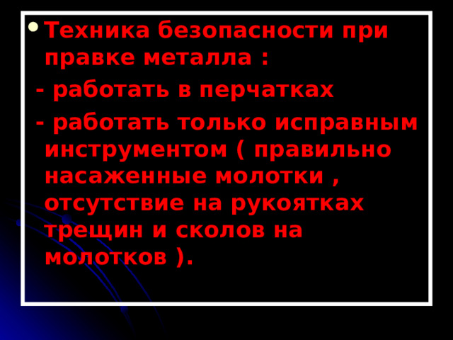 Техника безопасности при правке металла :  - работать в перчатках  - работать только исправным инструментом ( правильно насаженные молотки , отсутствие на рукоятках трещин и сколов на молотков ).  