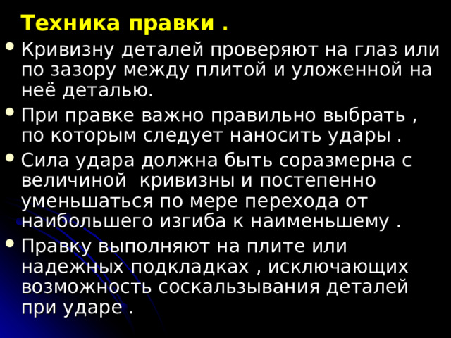   Техника правки .  Кривизну деталей проверяют на глаз или по зазору между плитой и уложенной на неё деталью. При правке важно правильно выбрать , по которым следует наносить удары . Сила удара должна быть соразмерна с величиной кривизны и постепенно уменьшаться по мере перехода от наибольшего изгиба к наименьшему . Правку выполняют на плите или надежных подкладках , исключающих возможность соскальзывания деталей при ударе . 