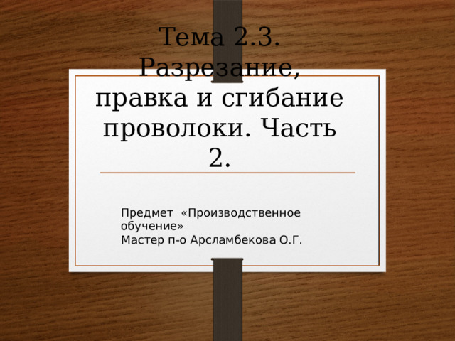Тема 2.3. Разрезание, правка и сгибание проволоки. Часть 2. Предмет «Производственное обучение» Мастер п-о Арсламбекова О.Г. 