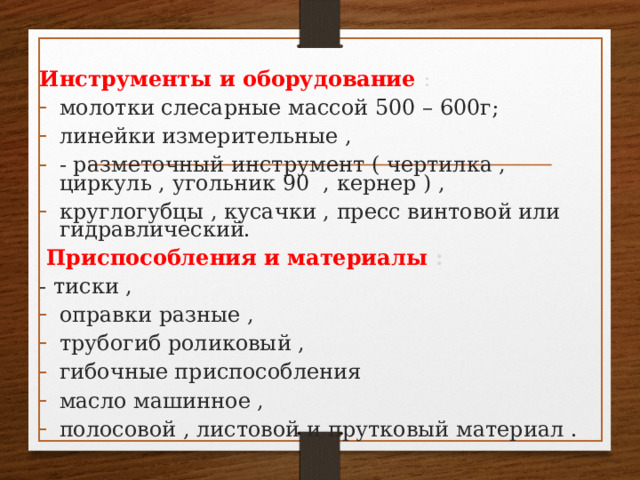 Инструменты и оборудование  :  молотки слесарные массой 500 – 600г; линейки измерительные , - разметочный инструмент ( чертилка , циркуль , угольник 90 , кернер ) , круглогубцы , кусачки , пресс винтовой или гидравлический.  Приспособления и материалы :  - тиски , оправки разные , трубогиб роликовый , гибочные приспособления масло машинное , полосовой , листовой и прутковый материал . 