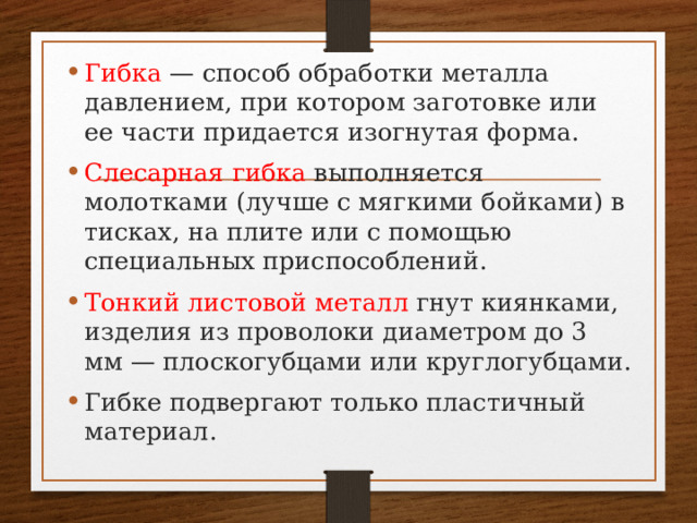 Гибка — способ обработки металла давлением, при котором заготовке или ее части придается изогнутая форма. Слесарная гибка выполняется молотками (лучше с мягкими бойками) в тисках, на плите или с помощью специальных приспособлений. Тонкий листовой металл гнут киянками, изделия из проволоки диаметром до 3 мм — плоскогубцами или круглогубцами. Гибке подвергают только пластичный материал. 