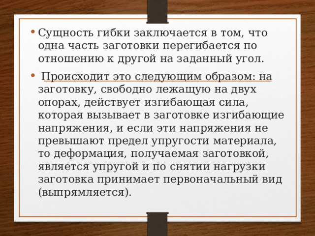 Сущность гибки заключается в том, что одна часть заготовки перегибается по отношению к другой на заданный угол.  Происходит это следующим образом: на заготовку, свободно лежащую на двух опорах, действует изгибающая сила, которая вызывает в заготовке изгибающие напряжения, и если эти напряжения не превышают предел упругости материала, то деформация, получаемая заготовкой, является упругой и по снятии нагрузки заготовка принимает первоначальный вид (выпрямляется). 