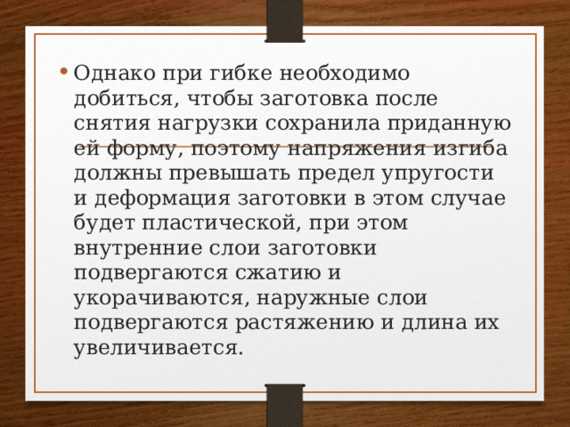 Однако при гибке необходимо добиться, чтобы заготовка после снятия нагрузки сохранила приданную ей форму, поэтому напряжения изгиба должны превышать предел упругости и деформация заготовки в этом случае будет пластической, при этом внутренние слои заготовки подвергаются сжатию и укорачиваются, наружные слои подвергаются растяжению и длина их увеличивается. 