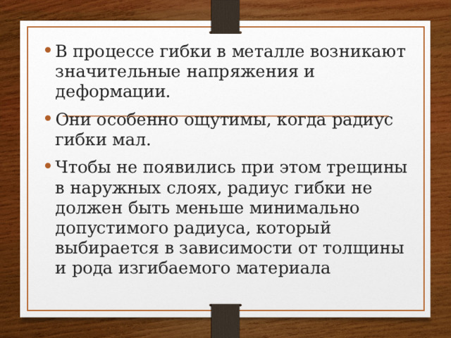 В процессе гибки в металле возникают значительные напряжения и деформации. Они особенно ощутимы, когда радиус гибки мал. Чтобы не появились при этом трещины в наружных слоях, радиус гибки не должен быть меньше минимально допустимого радиуса, который выбирается в зависимости от толщины и рода изгибаемого материала 