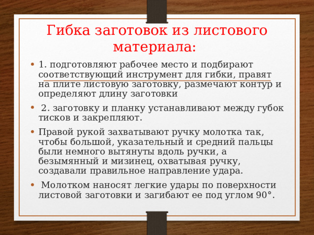 Гибка заготовок из листового материала: 1. подготовляют рабочее место и подбирают соответствующий инструмент для гибки, правят на плите листовую заготовку, размечают контур и определяют длину заготовки  2. заготовку и планку устанавливают между губок тисков и закрепляют. Правой рукой захватывают ручку молотка так, чтобы большой, указательный и средний пальцы были немного вытянуты вдоль ручки, а безымянный и мизинец, охватывая ручку, создавали правильное направление удара.  Молотком наносят легкие удары по поверхности листовой заготовки и загибают ее под углом 90°. 