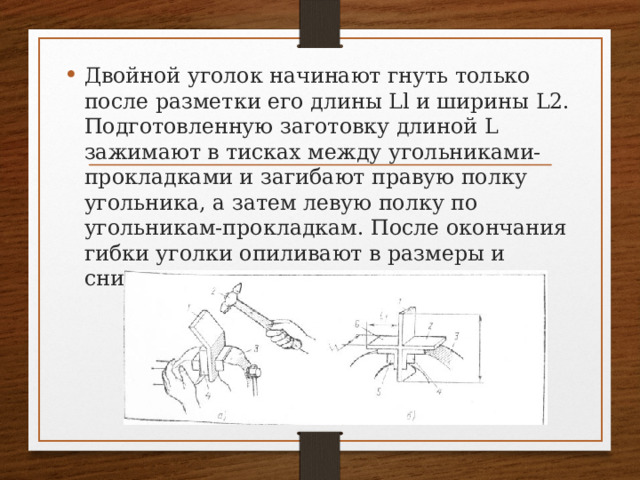 Двойной уголок начинают гнуть только после разметки его длины Ll и ширины L2. Подготовленную заготовку длиной L зажимают в тисках между угольниками-прокладками и загибают правую полку угольника, а затем левую полку по угольникам-прокладкам. После окончания гибки уголки опиливают в размеры и снимают заусенцы с острых кромок. 