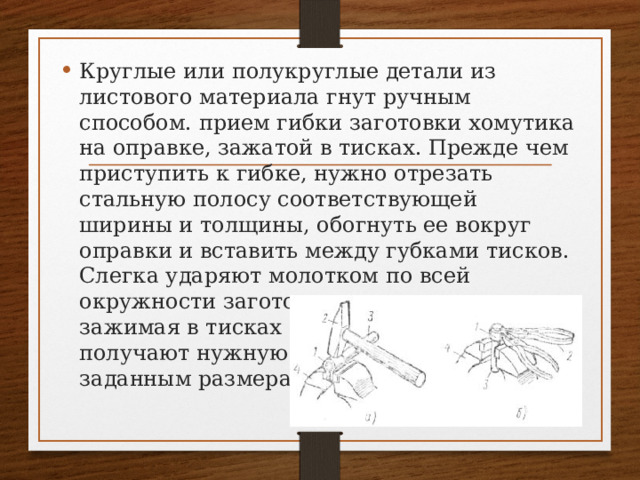 Круглые или полукруглые детали из листового материала гнут ручным способом. прием гибки заготовки хомутика на оправке, зажатой в тисках. Прежде чем приступить к гибке, нужно отрезать стальную полосу соответствующей ширины и толщины, обогнуть ее вокруг оправки и вставить между губками тисков. Слегка ударяют молотком по всей окружности заготовки, одновременно зажимая в тисках концы хомутика, и получают нужную форму согласно заданным размерам. 