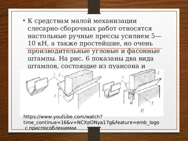 К средствам малой механизации слесарно-сборочных работ относятся настольные ручные прессы усилием 5—10 кН, а также простейшие, но очень производительные угловые и фасонные штампы. На рис. 6 показаны два вида штампов, состоящие из пуансона и матрицы, предназначенные для гибки заготовок углового и фасонного профиля. https://www.youtube.com/watch?time_continue=16&v=NCXpONya17g&feature=emb_logo с приспособлениями 