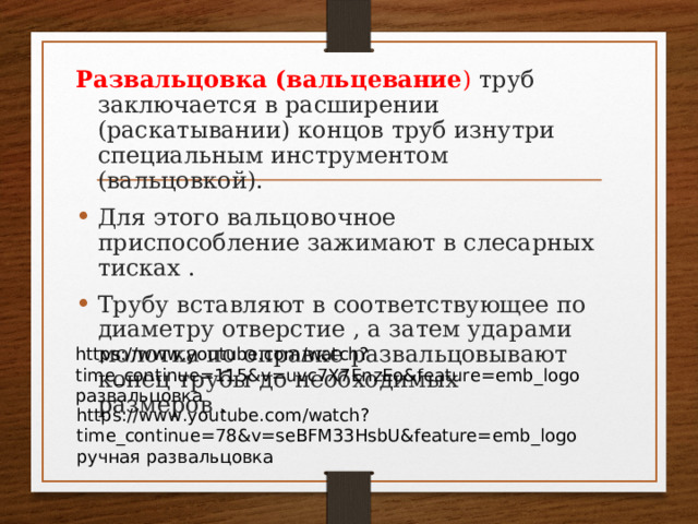 Развальцовка (вальцевание ) труб заключается в расширении (раскатывании) концов труб изнутри специальным инструментом (вальцовкой). Для этого вальцовочное приспособление зажимают в слесарных тисках . Трубу вставляют в соответствующее по диаметру отверстие , а затем ударами молотка по оправке развальцовывают конец трубы до необходимых размеров . https://www.youtube.com/watch?time_continue=115&v=uvc7X7EnzEo&feature=emb_logo развальцовка https://www.youtube.com/watch?time_continue=78&v=seBFM33HsbU&feature=emb_logo ручная развальцовка 