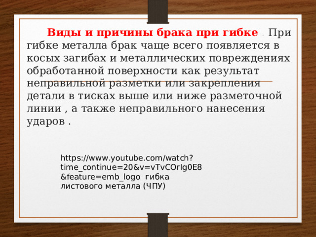  Виды и причины брака при гибке  . При гибке металла брак чаще всего появляется в косых загибах и металлических повреждениях обработанной поверхности как результат неправильной разметки или закрепления детали в тисках выше или ниже разметочной линии , а также неправильного нанесения ударов . https://www.youtube.com/watch?time_continue=20&v=vTvCOrIg0E8&feature=emb_logo гибка листового металла (ЧПУ) 
