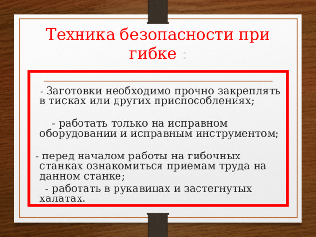 Техника безопасности при гибке :   - Заготовки необходимо прочно закреплять в тисках или других приспособлениях;  - работать только на исправном оборудовании и исправным инструментом;  - перед началом работы на гибочных станках ознакомиться приемам труда на данном станке;  - работать в рукавицах и застегнутых халатах. 