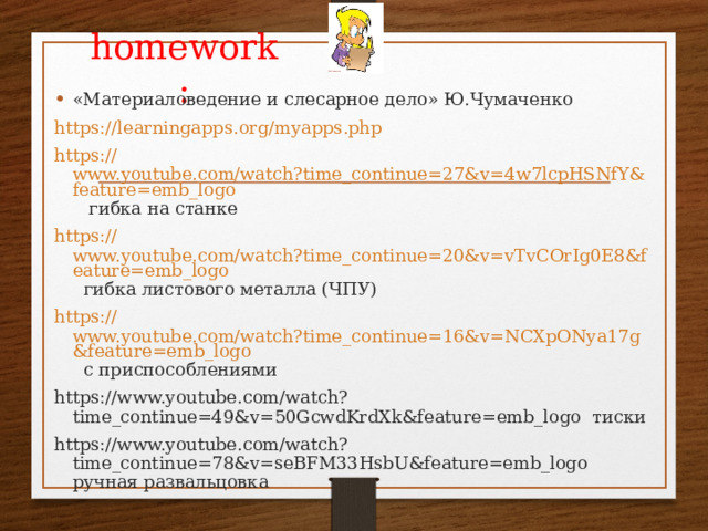 homework : «Материаловедение и слесарное дело» Ю.Чумаченко https :// learningapps.org/myapps.php https:// www.youtube.com/watch?time_continue=27&v=4w7lcpHSNfY&feature=emb_logo гибка на станке https:// www.youtube.com/watch?time_continue=20&v=vTvCOrIg0E8&feature=emb_logo гибка листового металла (ЧПУ) https:// www.youtube.com/watch?time_continue=16&v=NCXpONya17g&feature=emb_logo с приспособлениями https://www.youtube.com/watch?time_continue=49&v=50GcwdKrdXk&feature=emb_logo тиски https://www.youtube.com/watch?time_continue=78&v=seBFM33HsbU&feature=emb_logo ручная развальцовка 
