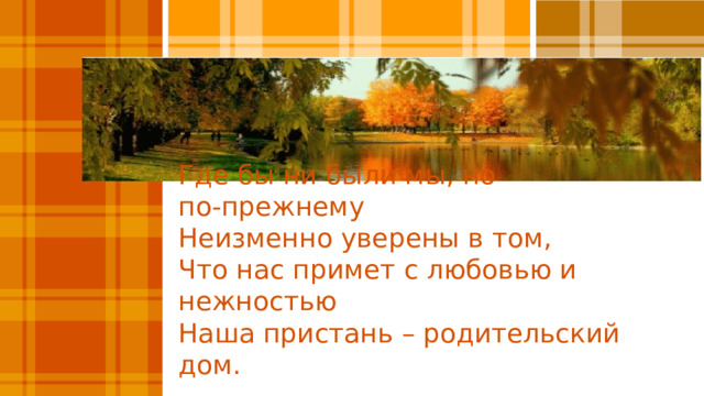 Где бы ни были мы, но по‑прежнему  Неизменно уверены в том,  Что нас примет с любовью и нежностью  Наша пристань – родительский дом.    