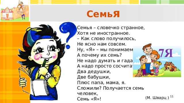 Семь я  Семья – словечко странное,  Хотя не иностранное.  – Как слово получилось,  Не ясно нам совсем.  Ну, «Я» – мы понимаем,  А почему их семь? Не надо думать и гадать,  А надо просто сосчитать:  Два дедушки,  Две бабушки,  Плюс папа, мама, я.  Сложили? Получается семь человек,  Семь «Я»!    (М. Шварц )  