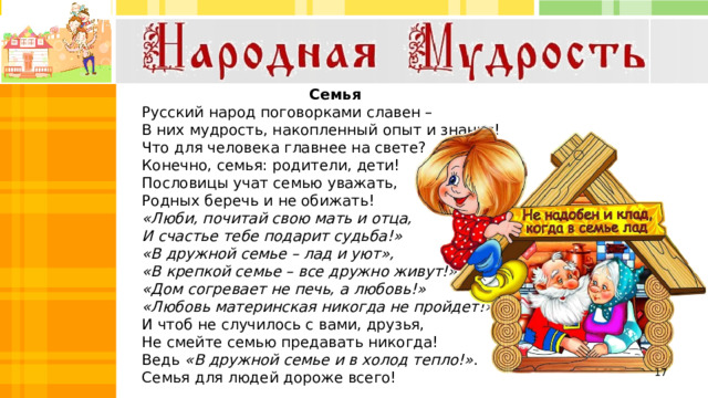 Семья Русский народ поговорками славен – В них мудрость, накопленный опыт и знанья! Что для человека главнее на свете? Конечно, семья: родители, дети! Пословицы учат семью уважать, Родных беречь и не обижать! «Люби, почитай свою мать и отца, И счастье тебе подарит судьба!» «В дружной семье – лад и уют», «В крепкой семье – все дружно живут!» «Дом согревает не печь, а любовь!» «Любовь материнская никогда не пройдет!» И чтоб не случилось с вами, друзья, Не смейте семью предавать никогда! Ведь «В дружной семье и в холод тепло!» . Семья для людей дороже всего!     Дружная семья гору сдвинет. 