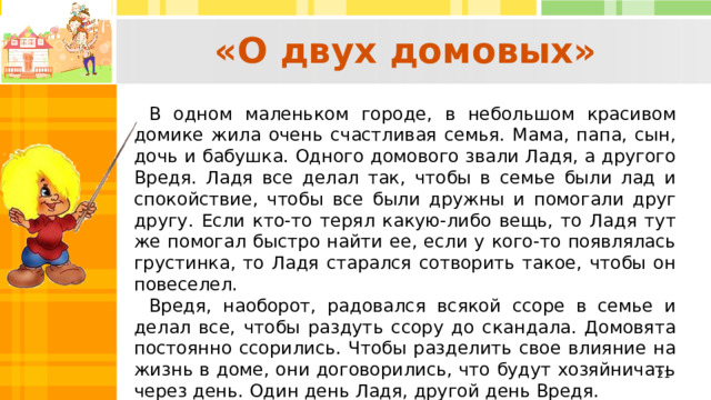  «О двух домовых»   В одном маленьком городе, в небольшом красивом домике жила очень счастливая семья. Мама, папа, сын, дочь и бабушка. Одного домового звали Ладя, а другого Вредя. Ладя все делал так, чтобы в семье были лад и спокойствие, чтобы все были дружны и помогали друг другу. Если кто‑то терял какую‑либо вещь, то Ладя тут же помогал быстро найти ее, если у кого‑то появлялась грустинка, то Ладя старался сотворить такое, чтобы он повеселел. Вредя, наоборот, радовался всякой ссоре в семье и делал все, чтобы раздуть ссору до скандала. Домовята постоянно ссорились. Чтобы разделить свое влияние на жизнь в доме, они договорились, что будут хозяйничать через день. Один день Ладя, другой день Вредя.   