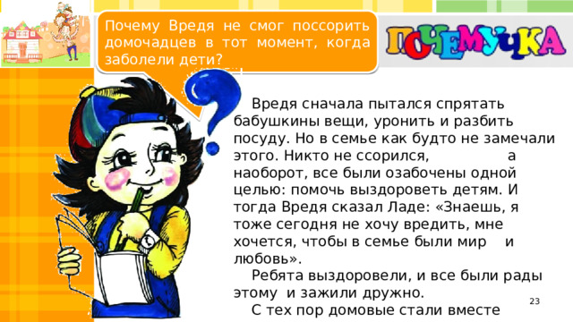Почему Вредя не смог поссорить домочадцев в тот момент, когда заболели дети? Общая забота в семье важнее мелочных ссор.  Вредя сначала пытался спрятать бабушкины вещи, уронить и разбить посуду. Но в семье как будто не замечали этого. Никто не ссорился, а наоборот, все были озабочены одной целью: помочь выздороветь детям. И тогда Вредя сказал Ладе: «Знаешь, я тоже сегодня не хочу вредить, мне хочется, чтобы в семье были мир и любовь».  Ребята выздоровели, и все были рады этому и зажили дружно.  С тех пор домовые стали вместе помогать всем членам семьи и даже подружились с ребятами.   