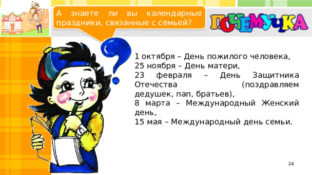 А знаете ли вы календарные праздники, связанные с семьей? 1 октября – День пожилого человека, 25 ноября – День матери, 23 февраля – День Защитника Отечества (поздравляем дедушек, пап, братьев), 8 марта – Международный Женский день, 15 мая – Международный день семьи.   