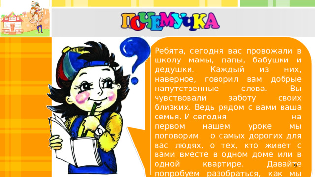 Ребята, сегодня вас провожали в школу мамы, папы, бабушки и дедушки. Каждый из них, наверное, говорил вам добрые напутственные слова. Вы чувствовали заботу своих близких. Ведь рядом с вами ваша семья. И сегодня на первом нашем уроке мы поговорим о самых дорогих для вас людях, о тех, кто живет с вами вместе в одном доме или в одной квартире. Давайте попробуем разобраться, как мы понимаем смысл слова «семья».  
