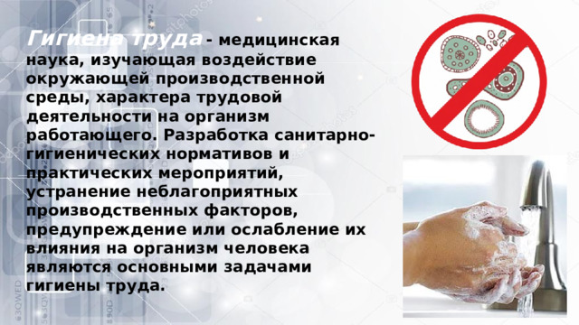 Гигиена труда   - медицинская наука, изучающая воздействие окружающей производственной среды, характера трудовой деятельности на организм работающего. Разработка санитарно-гигиенических нормативов и практических мероприятий, устранение неблагоприятных производственных факторов, предупреждение или ослабление их влияния на организм человека являются основными задачами гигиены труда. 