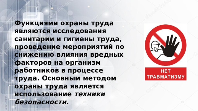 Функциями охраны труда являются исследования санитарии и гигиены труда, проведение мероприятий по снижению влияния вредных факторов на организм работников в процессе труда. Основным методом охраны труда является использование  техники безопасности.   
