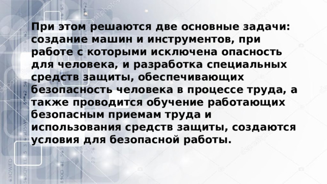 При этом решаются две основные задачи: создание машин и инструментов, при работе с которыми исключена опасность для человека, и разработка специальных средств защиты, обеспечивающих безопасность человека в процессе труда, а также проводится обучение работающих безопасным приемам труда и использования средств защиты, создаются условия для безопасной работы. 
