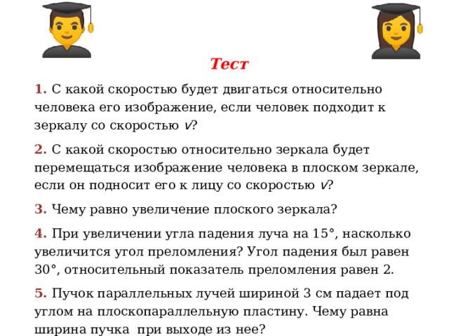 Тест 1. С какой скоростью будет двигаться относительно человека его изображение, если человек подходит к зеркалу со скоростью v ? 2. С какой скоростью относительно зеркала будет перемещаться изображение человека в плоском зеркале, если он подносит его к лицу со скоростью v ? 3. Чему равно увеличение плоского зеркала? 4. При увеличении угла падения луча на 15°, насколько увеличится угол преломления? Угол падения был равен 30°, относительный показатель преломления равен 2. 5. Пучок параллельных лучей шириной 3 см падает под углом на плоскопараллельную пластину. Чему равна ширина пучка при выходе из нее?   