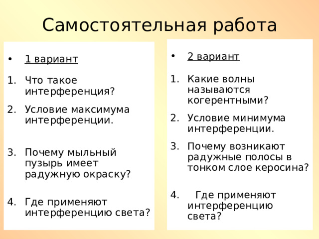 Самостоятельная работа 2 вариант  Какие волны называются когерентными?  Условие минимума интерференции.  Почему возникают радужные полосы в тонком слое керосина?  4. Где применяют интерференцию света? 1 вариант  Что такое интерференция?  Условие максимума интерференции.  Почему мыльный пузырь имеет радужную окраску?  Где применяют интерференцию света? 