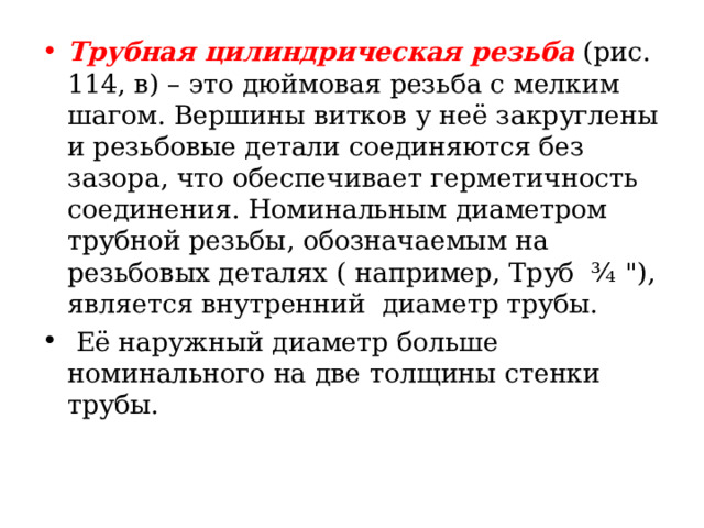 Трубная цилиндрическая резьба  ( рис. 114, в ) – это дюймовая резьба с мелким шагом. Вершины витков у неё закруглены и резьбовые детали соединяются без зазора, что обеспечивает герметичность соединения. Номинальным диаметром трубной резьбы, обозначаемым на резьбовых деталях ( например, Труб ¾  