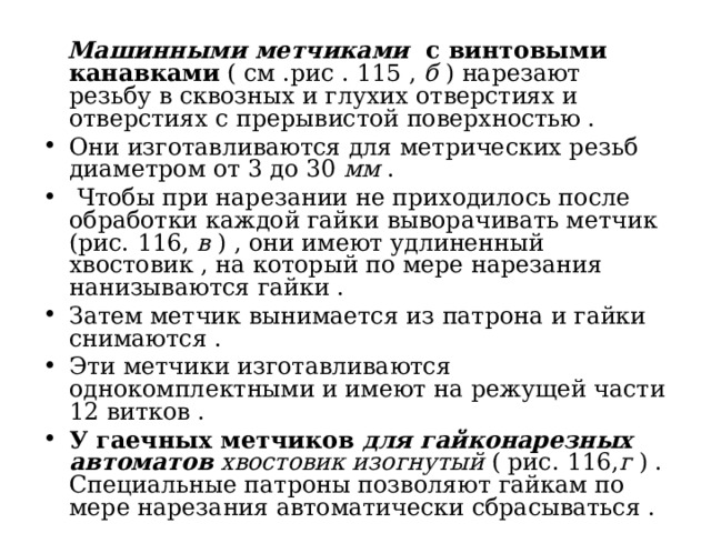  Машинными метчиками с винтовыми канавками ( см .рис . 115 , б ) нарезают резьбу в сквозных и глухих отверстиях и отверстиях с прерывистой поверхностью . Они изготавливаются для метрических резьб диаметром от 3 до 30 мм .  Чтобы при нарезании не приходилось после обработки каждой гайки выворачивать метчик (рис. 116, в ) , они имеют удлиненный хвостовик , на который по мере нарезания нанизываются гайки . Затем метчик вынимается из патрона и гайки снимаются . Эти метчики изготавливаются однокомплектными и имеют на режущей части 12 витков . У гаечных метчиков для гайконарезных автоматов хвостовик изогнутый ( рис. 116, г ) . Специальные патроны позволяют гайкам по мере нарезания автоматически сбрасываться . 