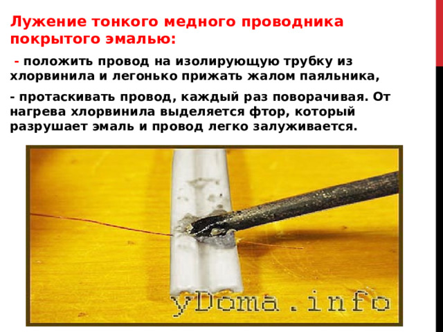 Лужение тонкого медного проводника покрытого эмалью:   - положить провод на изолирующую трубку из хлорвинила и легонько прижать жалом паяльника, - протаскивать провод, каждый раз поворачивая. От нагрева хлорвинила выделяется фтор, который разрушает эмаль и провод легко залуживается.  